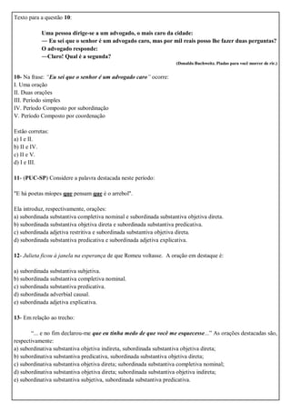 Texto para a questão 10:
Uma pessoa dirige-se a um advogado, o mais caro da cidade:
― Eu sei que o senhor é um advogado caro, mas por mil reais posso lhe fazer duas perguntas?
O advogado responde:
―Claro! Qual é a segunda?
(Donaldo Buchweitz. Piadas para você morrer de rir.)
10- Na frase: “Eu sei que o senhor é um advogado caro” ocorre:
I. Uma oração
II. Duas orações
III. Período simples
IV. Período Composto por subordinação
V. Período Composto por coordenação
Estão corretas:
a) I e II.
b) II e IV.
c) II e V.
d) I e III.
11- (PUC-SP) Considere a palavra destacada neste período:
"E há poetas míopes que pensam que é o arrebol".
Ela introduz, respectivamente, orações:
a) subordinada substantiva completiva nominal e subordinada substantiva objetiva direta.
b) subordinada substantiva objetiva direta e subordinada substantiva predicativa.
c) subordinada adjetiva restritiva e subordinada substantiva objetiva direta.
d) subordinada substantiva predicativa e subordinada adjetiva explicativa.
12- Julieta ficou à janela na esperança de que Romeu voltasse. A oração em destaque é:
a) subordinada substantiva subjetiva.
b) subordinada substantiva completiva nominal.
c) subordinada substantiva predicativa.
d) subordinada adverbial causal.
e) subordinada adjetiva explicativa.
13- Em relação ao trecho:
“... e no fim declarou-me que eu tinha medo de que você me esquecesse...” As orações destacadas são,
respectivamente:
a) subordinativa substantiva objetiva indireta, subordinada substantiva objetiva direta;
b) subordinativa substantiva predicativa, subordinada substantiva objetiva direta;
c) subordinativa substantiva objetiva direta; subordinada substantiva completiva nominal;
d) subordinativa substantiva objetiva direta; subordinada substantiva objetiva indireta;
e) subordinativa substantiva subjetiva, subordinada substantiva predicativa.
 
