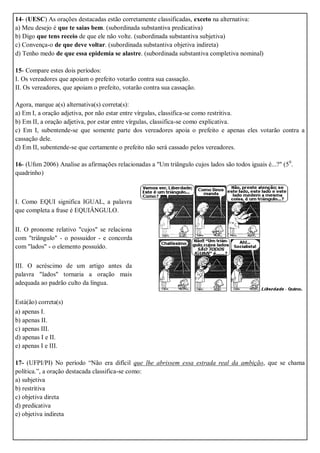 14- (UESC) As orações destacadas estão corretamente classificadas, exceto na alternativa:
a) Meu desejo é que te saias bem. (subordinada substantiva predicativa)
b) Digo que tens receio de que ele não volte. (subordinada substantiva subjetiva)
c) Convença-o de que deve voltar. (subordinada substantiva objetiva indireta)
d) Tenho medo de que essa epidemia se alastre. (subordinada substantiva completiva nominal)
15- Compare estes dois períodos:
I. Os vereadores que apoiam o prefeito votarão contra sua cassação.
II. Os vereadores, que apoiam o prefeito, votarão contra sua cassação.
Agora, marque a(s) alternativa(s) correta(s):
a) Em I, a oração adjetiva, por não estar entre vírgulas, classifica-se como restritiva.
b) Em II, a oração adjetiva, por estar entre vírgulas, classifica-se como explicativa.
c) Em I, subentende-se que somente parte dos vereadores apoia o prefeito e apenas eles votarão contra a
cassação dele.
d) Em II, subentende-se que certamente o prefeito não será cassado pelos vereadores.
16- (Ufsm 2006) Analise as afirmações relacionadas a "Um triângulo cujos lados são todos iguais é...?" (50
.
quadrinho)
I. Como EQUI significa IGUAL, a palavra
que completa a frase é EQUIÂNGULO.
II. O pronome relativo "cujos" se relaciona
com "triângulo" - o possuidor - e concorda
com "lados" - o elemento possuído.
III. O acréscimo de um artigo antes da
palavra "lados" tornaria a oração mais
adequada ao padrão culto da língua.
Está(ão) correta(s)
a) apenas I.
b) apenas II.
c) apenas III.
d) apenas I e II.
e) apenas I e III.
17- (UFPI/PI) No período “Não era difícil que lhe abrissem essa estrada real da ambição, que se chama
política.”, a oração destacada classifica-se como:
a) subjetiva
b) restritiva
c) objetiva direta
d) predicativa
e) objetiva indireta
 