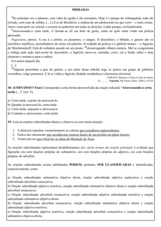 PRÓLOGO
1
No princípio era o pântano, com valas de agrião e rãs coaxantes. Hoje é o parque do Anhangabaú, todo ele
relvado, com ruas de asfalto, [...] a Eva de Brecheret, a estátua de um adolescente nu que corre − e mais coisas.
Autos voam pela via central, e cruzam-se pedestres em todas as direções. Lindo parque, civilizadíssimo.
5
Atravessando-o certa tarde, vi formar-se ali um bolo de gente, rumo ao qual vinha vindo um polícia
apressado.
Fagocitose, pensei. A rua é a artéria; os passantes, o sangue. O desordeiro, o bêbado, o gatuno são os
micróbios maléficos, perturbadores do ritmo circulatório. O soldado da polícia é o glóbulo branco − o fagócito
de Metchennikoff. Está de ordinário parado no seu posto, 10
circunvagando olhares atentos. Mal se congestiona
o tráfego pela ação anti-social do desordeiro, o fagócito move-se, caminha, corre, cai a fundo sobre o mau
elemento e arrasta-o para o xadrez.
Foi assim naquele dia.
[...]
15
Alguém perturbara a paz do jardim, e em redor desse rebelde logo se juntou um grupo de glóbulos
vermelhos, vulgo passantes. E lá se vinha o fagócito fardado restabelecer a harmonia universal.
LOBATO, Monteiro. O fisco (Conto de Natal).
In:______. Negrinha. São Paulo: Globo, 2008. p. 63-64.
18- (UFRN/2010/1ª Fase) Corresponde a uma forma desenvolvida da oração reduzida “Atravessando-o certa
tarde […]” (ref. 5):
a) Certa tarde, a ponto de atravessá-lo.
b) Quando ia atravessá-lo, certa tarde.
c) Certa tarde, enquanto o atravessava.
d) Contanto o atravessasse, certa tarde.
19- Leia as orações subordinadas abaixo e observe-as com muita atenção.
1. A diretoria repudiou veementemente as críticas que considerou improcedentes.
2. Falava tão claramente que acreditavam estarem diante de um profeta em pleno deserto.
3. Vamos provar que é bom ler as obras de Machado de Assis.
As orações subordinadas representam desdobramentos dos vários termos da oração principal, é evidente que
figurarão ora com funções próprias do substantivo, ora com funções próprias do adjetivo, ora com funções
próprias do advérbio.
As orações subordinadas acima sublinhadas PODEM, portanto, SER CLASSIFICADAS e identificadas,
respectivamente, como
a) Oração subordinadas substantiva objetiva direta, oração subordinada adjetiva explicativa e oração
subordinada adverbial consecutiva.
b) Oração subordinada adjetiva restritiva, oração subordinada substantiva objetiva direta e oração subordinada
adverbial consecutiva.
c) Oração subordinada adverbial consecutiva, oração subordinada adjetiva subordinada restritiva e oração
subordinada substantiva objetiva direta.
d) Oração subordinada adverbial consecutiva, oração subordinada substantiva objetiva direta e oração
subordinada adjetiva restritiva.
e) Oração subordinada adjetiva restritiva, oração subordinada adverbial consecutiva e oração subordinada
substantiva objetiva direta.
 