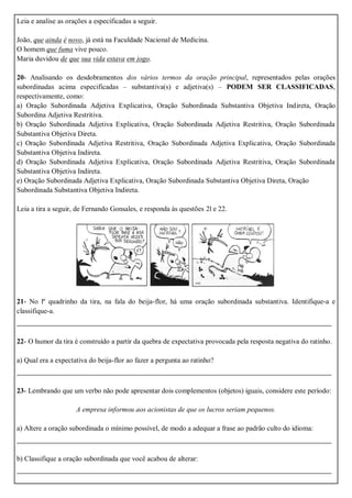 Leia e analise as orações a especificadas a seguir.
João, que ainda é novo, já está na Faculdade Nacional de Medicina.
O homem que fuma vive pouco.
Maria duvidou de que sua vida estava em jogo.
20- Analisando os desdobramentos dos vários termos da oração principal, representados pelas orações
subordinadas acima especificadas – substantiva(s) e adjetiva(s) – PODEM SER CLASSIFICADAS,
respectivamente, como:
a) Oração Subordinada Adjetiva Explicativa, Oração Subordinada Substantiva Objetiva Indireta, Oração
Subordina Adjetiva Restritiva.
b) Oração Subordinada Adjetiva Explicativa, Oração Subordinada Adjetiva Restritiva, Oração Subordinada
Substantiva Objetiva Direta.
c) Oração Subordinada Adjetiva Restritiva, Oração Subordinada Adjetiva Explicativa, Oração Subordinada
Substantiva Objetiva Indireta.
d) Oração Subordinada Adjetiva Explicativa, Oração Subordinada Adjetiva Restritiva, Oração Subordinada
Substantiva Objetiva Indireta.
e) Oração Subordinada Adjetiva Explicativa, Oração Subordinada Substantiva Objetiva Direta, Oração
Subordinada Substantiva Objetiva Indireta.
Leia a tira a seguir, de Fernando Gonsales, e responda às questões 2l e 22.
21- No lº quadrinho da tira, na fala do beija-flor, há uma oração subordinada substantiva. Identifique-a e
classifique-a.
_______________________________________________________________________
22- O humor da tira é construído a partir da quebra de expectativa provocada pela resposta negativa do ratinho.
a) Qual era a expectativa do beija-flor ao fazer a pergunta ao ratinho?
_______________________________________________________________________
23- Lembrando que um verbo não pode apresentar dois complementos (objetos) iguais, considere este período:
A empresa informou aos acionistas de que os lucros seriam pequenos.
a) Altere a oração subordinada o mínimo possível, de modo a adequar a frase ao padrão culto do idioma:
_______________________________________________________________________
b) Classifique a oração subordinada que você acabou de alterar:
_______________________________________________________________________
 