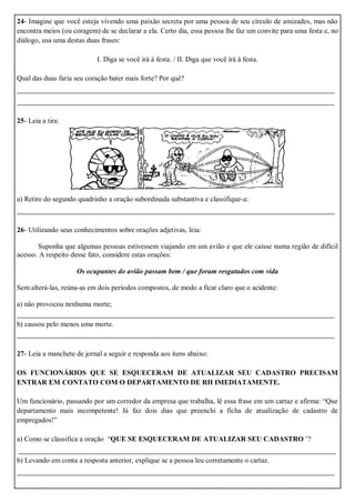 24- Imagine que você esteja vivendo uma paixão secreta por uma pessoa de seu círculo de amizades, mas não
encontra meios (ou coragem) de se declarar a ela. Certo dia, essa pessoa lhe faz um convite para uma festa e, no
diálogo, usa uma destas duas frases:
I. Diga se você irá à festa. / II. Diga que você irá à festa.
Qual das duas faria seu coração bater mais forte? Por quê?
_______________________________________________________________________
_______________________________________________________________________
25- Leia a tira:
a) Retire do segundo quadrinho a oração subordinada substantiva e classifique-a:
_______________________________________________________________________
26- Utilizando seus conhecimentos sobre orações adjetivas, leia:
Suponha que algumas pessoas estivessem viajando em um avião e que ele caísse numa região de difícil
acesso. A respeito desse fato, considere estas orações:
Os ocupantes do avião passam bem / que foram resgatados com vida
Sem alterá-las, reúna-as em dois períodos compostos, de modo a ficar claro que o acidente:
a) não provocou nenhuma morte;
_______________________________________________________________________
b) causou pelo menos uma morte.
_______________________________________________________________________
27- Leia a manchete de jornal a seguir e responda aos itens abaixo:
OS FUNCIONÁRIOS QUE SE ESQUECERAM DE ATUALIZAR SEU CADASTRO PRECISAM
ENTRAR EM CONTATO COM O DEPARTAMENTO DE RH IMEDIATAMENTE.
Um funcionário, passando por um corredor da empresa que trabalha, lê essa frase em um cartaz e afirma: “Que
departamento mais incompetente! Já faz dois dias que preenchi a ficha de atualização de cadastro de
empregados!”
a) Como se classifica a oração “QUE SE ESQUECERAM DE ATUALIZAR SEU CADASTRO”?
_______________________________________________________________________
b) Levando em conta a resposta anterior, explique se a pessoa leu corretamente o cartaz.
_______________________________________________________________________
 