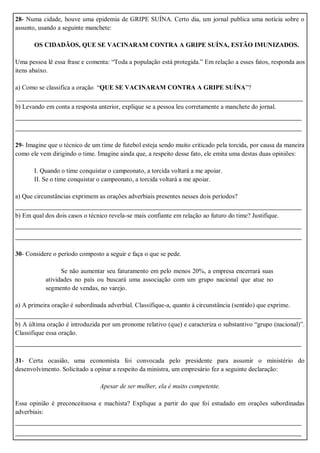 28- Numa cidade, houve uma epidemia de GRIPE SUÍNA. Certo dia, um jornal publica uma notícia sobre o
assunto, usando a seguinte manchete:
OS CIDADÃOS, QUE SE VACINARAM CONTRA A GRIPE SUÍNA, ESTÃO IMUNIZADOS.
Uma pessoa lê essa frase e comenta: “Toda a população está protegida.” Em relação a esses fatos, responda aos
itens abaixo.
a) Como se classifica a oração “QUE SE VACINARAM CONTRA A GRIPE SUÍNA”?
_______________________________________________________________________
b) Levando em conta a resposta anterior, explique se a pessoa leu corretamente a manchete do jornal.
_______________________________________________________________________
_______________________________________________________________________
29- Imagine que o técnico de um time de futebol esteja sendo muito criticado pela torcida, por causa da maneira
como ele vem dirigindo o time. Imagine ainda que, a respeito desse fato, ele emita uma destas duas opiniões:
I. Quando o time conquistar o campeonato, a torcida voltará a me apoiar.
II. Se o time conquistar o campeonato, a torcida voltará a me apoiar.
a) Que circunstâncias exprimem as orações adverbiais presentes nesses dois períodos?
_______________________________________________________________________
b) Em qual dos dois casos o técnico revela-se mais confiante em relação ao futuro do time? Justifique.
_______________________________________________________________________
_______________________________________________________________________
30- Considere o período composto a seguir e faça o que se pede.
Se não aumentar seu faturamento em pelo menos 20%, a empresa encerrará suas
atividades no país ou buscará uma associação com um grupo nacional que atue no
segmento de vendas, no varejo.
a) A primeira oração é subordinada adverbial. Classifique-a, quanto à circunstância (sentido) que exprime.
_______________________________________________________________________
b) A última oração é introduzida por um pronome relativo (que) e caracteriza o substantivo “grupo (nacional)”.
Classifique essa oração.
_______________________________________________________________________
31- Certa ocasião, uma economista foi convocada pelo presidente para assumir o ministério do
desenvolvimento. Solicitado a opinar a respeito da ministra, um empresário fez a seguinte declaração:
Apesar de ser mulher, ela é muito competente.
Essa opinião é preconceituosa e machista? Explique a partir do que foi estudado em orações subordinadas
adverbiais:
_______________________________________________________________________
_______________________________________________________________________
 