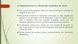 O Sebastianismo e a dimensão simbólica do herói
 É um movimento religioso, feito em volta duma figura nacional, no
sentido de um mito.
 No sentido simbólico D. Sebastião é Portugal, ou seja, aquele que
perdeu a sua grandeza com D. Sebastião, e que só voltará a tê-la
com o regresso dele, um regresso simbólico (como, por um
mistério espantoso e divino, a própria vida dele fora simbólica).
 D. Sebastião voltará, diz a lenda, por uma manhã de nevoeiro, no
seu cavalo branco, vindo da ilha longínqua onde esteve esperando
a hora de voltar.
 Numa manhã de nevoeiro indica, evidentemente, por elementos
decadentes.
 
