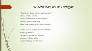 “D. Sebastião, Rei de Portugal”
“Louco, sim, louco, porque quis grandeza
Qual a Sorte a não dá.
Não coube em mim minha certeza;
Por isso onde o areal está
Ficou meu ser que houve, não o que há.
Minha loucura, outros que me a tomem
Com o que nela ia.
Sem a loucura que é o homem
Mais que a besta sadia,
Cadáver adiado que procria?”
 