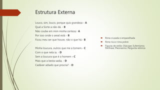 Estrutura Externa
 Rima cruzada e emparelhada
 Rima rica e rima pobre
 Figuras de estilo: Diácope; Eufemismo;
Perífrase; Pleonasmo; Pergunta retórica
Louco, sim, louco, porque quis grandeza - A
Qual a Sorte a não dá. - B
Não coube em mim minha certeza;- A
Por isso onde o areal está - B
Ficou meu ser que houve, não o que há.- B
Minha loucura, outros que me a tomem.- C
Com o que nela ia. - D
Sem a loucura que é o homem - C
Mais que a besta sadia, - D
Cadáver adiado que procria? - D
 