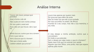Análise Interna
“Louco, sim, louco, porque quis
grandeza
Qual a Sorte a não dá.
Não coube em mim minha certeza;
Por isso onde o areal está
Ficou meu ser que houve, não o que
há.
Minha loucura, outros que me a tomem
Com o que nela ia.
Sem a loucura que é o homem
Mais que a besta sadia,
Cadáver adiado que procria?”
Louco mas apenas por querer mais
Por procurar para além da sorte
Mas foi maior do que ele a sua vontade
Por isso sucumbiu no areal ( de África)
Ficando lá o seu corpo, mas não a sua memória, o
seu mito
O meu desejo a minha ambição, outros que a
concretizem
Em toda a sua extensão
Sem o desejo por algo maior, o que é o homem?
Nada mais é do que um animal com saúde
Alguém que tem filhos, uma prole, mas que espera
apenas pela morte
 