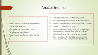 Análise Interna
“Louco, sim, louco, porque quis grandeza
Qual a Sorte a não dá.
Não coube em mim minha certeza;
Por isso onde o areal está
Ficou meu ser que houve, não o que há.
• Líder de uma cruzada no Norte de África
• Mal preparado para a batalha de Alcácer-Quibir
• Perda da independência de Portugal face à Espanha
• Filipe II - D. Sebastião o "louco"
• Fernando Pessoa - "louco" em busca da glória -
"Porque quis grandeza/Qual a Sorte a não dá"
• Não era suficiente para conter a sua vontade
• Com a morte de D. Sebastião nasce um mito -
"onde o areal está/ Ficou meu ser que houve"
 