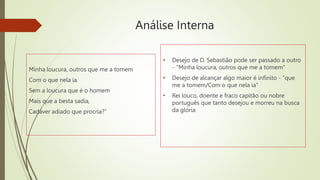Análise Interna
Minha loucura, outros que me a tomem
Com o que nela ia.
Sem a loucura que é o homem
Mais que a besta sadia,
Cadáver adiado que procria?”
• Desejo de D. Sebastião pode ser passado a outro
- "Minha loucura, outros que me a tomem"
• Desejo de alcançar algo maior é infinito - "que
me a tomem/Com o que nela ia"
• Rei louco, doente e fraco capitão ou nobre
português que tanto desejou e morreu na busca
da glória
 