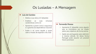 Os Lusíadas – A Mensagem
 Luís de Camões
• Dedica a sua obra a D. Sebastião
• Enaltece as suas virtuosas
caraterísticas como rei
• Apresenta o jovem como a segurança
e a garantia da dependência nacional
• Exalta o rei como aquele a quem
cabe a missão de expandir a fé cristã
 Fernando Pessoa
• Apresenta D. Sebastião como alguém
que se imortalizou por ter lutado
pelos seus objetivos de forma exímia
• Apela aos portugueses para aderirem
à mesma atitude. Só dessa forma
Portugal pode assumir um possível
futuro promissor
 