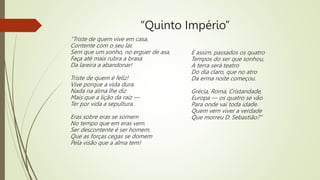 “Quinto Império”
“Triste de quem vive em casa,
Contente com o seu lar,
Sem que um sonho, no erguer de asa,
Faça até mais rubra a brasa
Da lareira a abandonar!
Triste de quem é feliz!
Vive porque a vida dura.
Nada na alma lhe diz
Mais que a lição da raiz —
Ter por vida a sepultura.
Eras sobre eras se somem
No tempo que em eras vem.
Ser descontente é ser homem.
Que as forças cegas se domem
Pela visão que a alma tem!
E assim, passados os quatro
Tempos do ser que sonhou,
A terra será teatro
Do dia claro, que no atro
Da erma noite começou.
Grécia, Roma, Cristandade,
Europa — os quatro se vão
Para onde vai toda idade.
Quem vem viver a verdade
Que morreu D. Sebastião?”
 