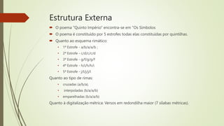 Estrutura Externa
 O poema "Quinto Império" encontra-se em "Os Símbolos
 O poema é constituído por 5 estrofes todas elas constituídas por quintilhas.
 Quanto ao esquema rimático:
• 1ª Estrofe - a/b/a/a/b ;
• 2ª Estrofe - c/d/c/c/d
• 3ª Estrofe - g/f/g/g/f
• 4ª Estrofe - h/i/h/h/i
• 5ª Estrofe - j/l/j/j/l
Quanto ao tipo de rimas:
• cruzadas (a/b/a),
• interpoladas (b/a/a/b)
• emparelhadas (b/a/a/b)
Quanto à digitalização métrica: Versos em redondilha maior (7 sílabas métricas).
 