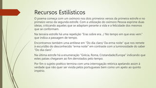 Recursos Estilísticos
O poema começa com um oxímoro nos dois primeiros versos da primeira estrofe e no
primeiro verso da segunda estrofe. Com a utilização do oxímoro Pessoa exprime duas
ideias, criticando aqueles que se adaptam perante a vida e a felicidade dos mesmos
que se conformam.
Na terceira estrofe há uma repetição “Eras sobre era…/ No tempo em que eras vem.”
que indica a passagem de tempo.
Encontramos também uma antítese em “Do dia claro/ Da erma noite” que nos remete
à escuridão do desconhecido “erma noite” em contraste com a luminosidade do saber
“Do dia claro”.
Na última estrofe há a enumeração “Grécia, Roma, Cristandade/Europa” indicando que
estes países chegaram ao fim derrotados pelo tempo.
Por fim o sujeito poético termina com uma interrogação retórica apelando assim à
verdade que não quer ser vivida pelos portugueses bem como um apelo ao quinto
império.
 
