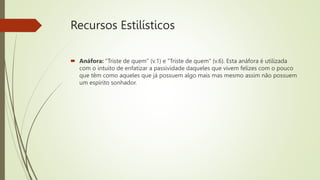 Recursos Estilísticos
 Anáfora: "Triste de quem" (v.1) e "Triste de quem" (v.6). Esta anáfora é utilizada
com o intuito de enfatizar a passividade daqueles que vivem felizes com o pouco
que têm como aqueles que já possuem algo mais mas mesmo assim não possuem
um espírito sonhador.
 