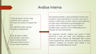 Análise Interna
“Triste de quem vive em casa,
Contente com o seu lar,
Sem que um sonho, no erguer de
asa,
Faça até mais rubra a brasa
Da lareira a abandonar!
Triste de quem é feliz!
Vive porque a vida dura.
Nada na alma lhe diz
Mais que a lição da raiz —
Ter por vida a sepultura.
Na primeira estrofe o autor pretende mostrar que
na vida o mais importante é o sonho e que sem o
sonho, a vida torna-se triste, mesmo que estejamos
no sítio mais confortável e aconchegador do
mundo, como a nossa casa. O autor afirma
também que o sonho é uma infelicidade pois o
Homem só vive fisicamente.
Na segunda estrofe, explica que quem é feliz
limita-se a viver por viver, sem interesse e sem
procurar outras formas de felicidade bem como
novas experiências. Mostra também que na própria
essência material do homem está, desde a sua
origem, a inevitabilidade da morte.
 