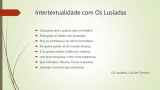 Intertextualidade com Os Lusíadas
 Conquista será a quarta, que no Império
 Português só reside com possança:
 Pois no emblema e no ínfimo hemisfério
 As quatro partes só do mundo alcança.
 E as quatro nações d'elles por mistério
 com que conquista, e tem certa esperança,
 Que Christãos, Mouros, Turcos e Gentios,
 Juntarão n'uma lei seus senhorios.
Os Lusíadas, Luiz de Camões.
 