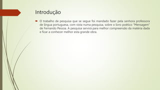Introdução
 O trabalho de pesquisa que se segue foi mandado fazer pela senhora professora
de língua portuguesa, com vista numa pesquisa, sobre o livro poético “Mensagem”
de Fernando Pessoa. A pesquisa servirá para melhor compreensão da matéria dada
e ficar a conhecer melhor esta grande obra.
 
