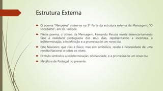 Estrutura Externa
 O poema "Nevoeiro" insere-se na 3ª Parte da estrutura externa da Mensagem, "O
Encoberto", em Os Tempos.
 Neste poema, o último da Mensagem, Fernando Pessoa revela desencantamento
face à realidade portuguesa dos seus dias, representando a incerteza, a
indeterminação, a indefinição e a promessa de um novo dia.
 Este Nevoeiro, que não é físico, mas sim simbólico, revela a necessidade de uma
revolta Nacional a todos os níveis.
 O título simboliza a indeterminação, obscuridade, e a promessa de um novo dia.
 Metáfora de Portugal no presente.
 