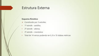Estrutura Externa
Esquema Rimático
 Constituído por 3 estrofes:
• 1ª estrofe - sextilha;
• 2ª estrofe - sétima;
• 3ª estrofe – monóstico
• Total de 14 versos podendo ter 6, 8 e 10 sílabas métricas
 