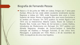 Biografia de Fernando Pessoa
 Nasce a 13 de junho de 1888, em Lisboa. Emigra aos 7 anos para
Durban, África do Sul, onde obtém excelente rendimento escolar.
Regressa a Lisboa em 1905, onde frequenta dois anos o Curso
Superior de Letras. Monta a tipografia Íbis, que nunca funcionou e
se revelou um fracasso. Em 1912 publica na revista Águia e em
1914 cria os heterónimos Alberto Caeiro, Álvaro de Campos e
Ricardo Reis. Funda com Mário de Sá-Carneiro a revista Orpheu,
introdutora do Modernismo em Portugal. Em 1917 publica com
Almada Negreiros, Amadeo de Souza-Cardoso e Santa-Rita
(Geração de Orpheu) o Portugal Futurista. O seu único livro,
Mensagem, é publicado em 1934. Morre a 30 de novembro de
1935, na sequência de uma crise hepática.
 