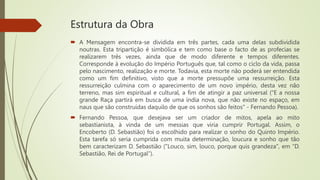 Estrutura da Obra
 A Mensagem encontra-se dividida em três partes, cada uma delas subdividida
noutras. Esta tripartição é simbólica e tem como base o facto de as profecias se
realizarem três vezes, ainda que de modo diferente e tempos diferentes.
Corresponde à evolução do Império Português que, tal como o ciclo da vida, passa
pelo nascimento, realização e morte. Todavia, esta morte não poderá ser entendida
como um fim definitivo, visto que a morte pressupõe uma ressurreição. Esta
ressurreição culmina com o aparecimento de um novo império, desta vez não
terreno, mas sim espiritual e cultural, a fim de atingir a paz universal ("E a nossa
grande Raça partirá em busca de uma índia nova, que não existe no espaço, em
naus que são construídas daquilo de que os sonhos são feitos" - Fernando Pessoa).
 Fernando Pessoa, que desejava ser um criador de mitos, apela ao mito
sebastianista, à vinda de um messias que viria cumprir Portugal. Assim, o
Encoberto (D. Sebastião) foi o escolhido para realizar o sonho do Quinto Império.
Esta tarefa só seria cumprida com muita determinação, loucura e sonho que tão
bem caracterizam D. Sebastião ("Louco, sim, louco, porque quis grandeza", em “D.
Sebastião, Rei de Portugal”).
 