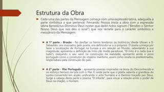 Estrutura da Obra
 Cada uma das partes da Mensagem começa com uma expressão latina, adequada à
parte simbólica a que pertence. Fernando Pessoa inicia a obra com a expressão
latina Benedictus Dominus Deus noster que dedit nobis signum ("Bendito o Senhor
Nosso Deus que nos deu o sinal") que nos remete para o carácter simbólico e
messiânico da Mensagem.
 A 1ª parte - Brasão - faz desfilar os heróis lendários ou históricos, desde Ulisses a D.
Sebastião, ora invocados pelo poeta, ora definindo-se a si próprios. O poeta começa por
fazer a localização de Portugal na Europa e em relação ao Mundo, salientando a sua
magnitude; apresenta a definição de mito (de modo paradoxal, "O mito é o nada que é
tudo"), realçando o seu valor na construção da realidade; apresenta ainda o povo
português como o construtor do império marítimo, assim como revela os predestinados,
responsáveis pela construção do país.
 A 2ª parte - Mar Português - apresenta poesias inspiradas na ânsia do Desconhecido e
no esforço heróico da luta com o Mar. É nesta parte que o poeta salienta a grandeza do
sonho convertido em acção, unificando o acto humano e o Destino traçado por Deus.
Surge à cabeça desta parte o poema "O Infante", para vincar a relação entre o poder de
Deus na criação, o Homem
 