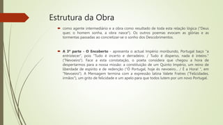 Estrutura da Obra
 como agente intermediário e a obra como resultado de toda esta relação lógica ("Deus
quer, o homem sonha, a obra nasce"). Os outros poemas evocam as glórias e as
tormentas passadas ao concretizar-se o sonho dos Descobrimentos.
 A 3ª parte - O Encoberto - apresenta o actual Império moribundo, Portugal baço "a
entristecer", pois "Tudo é incerto e derradeiro. / Tudo é disperso, nada é inteiro."
(“Nevoeiro”). Face a esta constatação, o poeta considera que chegou a hora de
despertarmos para a nossa missão: a constituição de um Quinto Império, um reino de
liberdade de espírito e de redenção (“Ó Portugal, hoje és nevoeiro... / É a Hora! ", em
"Nevoeiro"). A Mensagem termina com a expressão latina Valete Fratres ("Felicidades,
irmãos"), um grito de felicidade e um apelo para que todos lutem por um novo Portugal.
 