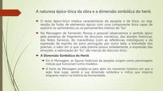 A natureza épico-lírica da obra e a dimensão simbólica do herói
 O texto épico-lírico implica características da epopeia e da lírica, ou seja,
resulta da fusão de elementos épicos com uma componente lírica capaz de
exprimir os sentimentos ou os pensamentos íntimos do "Eu".
 Na Mensagem de Fernando Pessoa é possível observarmos o sentido épico
pela presença de fragmentos de discursos narrativos, das alusões históricas,
dos feitos heroicos, do maravilhoso (com as referências mitológicas) e da
expressão do espírito do povo português; por outro lado, a brevidade dos
poemas, o valor em si que cada poema possui isoladamente, a expressão das
emoções, a valorização do "Eu" são marcas do discurso lírico.
 A Dimensão Simbólica do Herói
 Em A Mensagem, as figuras históricas da epopeia surgem como personagens
míticas que funcionam como modelos.
 O herói da Mensagem projeta-se para além do momento histórico em que a
ação teve lugar, sendo a sua dimensão simbólica e mítica que importa
enquanto marco na história da Humanidade.
 