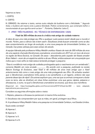 Vejamos os itens:
I. CERTO.
II. CERTO.
III. ERRADO. Ao retomar o texto, vemos outra relação do budismo com a felicidade: " Segundo
Kokai, o budismo até mesmo evita a palavra felicidade. Prefere contentamento, que contempla melhor a
transitoriedade do que significa sentir-se bem " . Portanto, Gabarito: Letra C.
7. (PREF. TRÊS PALMEIRAS - RS / TÉCNICO DE ENFERMAGEM / 2020)
Fóssil de 300 milhões de anos é o indício mais antigo do cuidado materno
A ideia de que uma mãe protege seu filho a qualquer custo parece existir desde que o mundo é
mundo. Porém, para a ciência não é bem assim. Estudiosos ainda buscam entender como se deu
esse comportamento ao longo da evolução, e uma nova pesquisa da Universidade Carleton, no
Canadá, traz pistas valiosas para esse campo de estudo.
A equipe liderada pela professora Hillary Maddin analisou fósseis de mais de 300 milhões de anos
de uma espécie chamada Dendromaia unamakiensi, encontrados em 2017 em um toco de árvore
na região da Nova Escócia, no Canadá. Os ossos – descobertos pelo caçador de fósseis amador
Brian Hebert – eram de um espécime adulto e de seu filhote; ambos estavam em uma posição que
indica que o mais velho (a mãe) estava tentando proteger o pequeno.
“Essa é a evidência mais antiga de cuidados prolongados após o nascimento em um vertebrado”,
comenta Maddin em nota enviada ________. De acordo com a pesquisa, publicada na revista
Nature Ecology & Evolution, esse fóssil é 40 milhões de anos mais antigo que o fóssil
anteriormente tido como o mais antigo de uma mãe protegendo seu filho. Os achados revelam
que o Dendromaia unamakiensi tinha penas e era semelhante a um lagarto, embora não seja
parente desse tipo de réptil. Os autores explicam que, uma vez que os animais começaram a botar
ovos na terra, eles se dividiram em duas linhas evolutivas: uma que gerou répteis, pássaros e
dinossauros, e outra, na qual o Dendromaia unamakiensi se encaixa, que levou aos mamíferos.
(Disponível em: https://revistagalileu.globo.com/Ciencia/noticia/2019/12/fossil-de-300/ – texto adaptado
especialmente para esta prova.)
Considere as seguintes afirmações sobre o texto:
I. Répteis, pássaros e dinossauros pertencem à mesma linha evolutiva.
II. Estudiosos não compreendem por que as mães, em geral, protegem seus filhos.
III. A professora Hillary Maddin lidera uma pesquisa na Universidade Carleton, nos Estados Unidos.
Quais estão corretas?
A) Apenas I.
B) Apenas II.
C) Apenas I e II.
D) Apenas II e III.
8
51
 