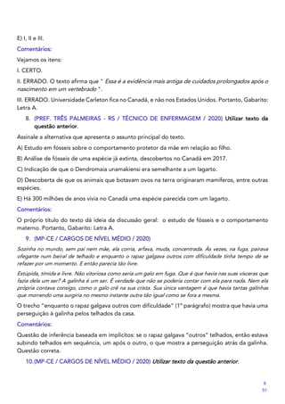 E) I, II e III.
Comentários:
Vejamos os itens:
I. CERTO.
II. ERRADO. O texto afirma que " Essa é a evidência mais antiga de cuidados prolongados após o
nascimento em um vertebrado ".
III. ERRADO. Universidade Carleton fica no Canadá, e não nos Estados Unidos. Portanto, Gabarito:
Letra A.
8. (PREF. TRÊS PALMEIRAS - RS / TÉCNICO DE ENFERMAGEM / 2020) Utilizar texto da
questão anterior.
Assinale a alternativa que apresenta o assunto principal do texto.
A) Estudo em fósseis sobre o comportamento protetor da mãe em relação ao filho.
B) Análise de fósseis de uma espécie já extinta, descobertos no Canadá em 2017.
C) Indicação de que o Dendromaia unamakiensi era semelhante a um lagarto.
D) Descoberta de que os animais que botavam ovos na terra originaram mamíferos, entre outras
espécies.
E) Há 300 milhões de anos vivia no Canadá uma espécie parecida com um lagarto.
Comentários:
O próprio título do texto dá ideia da discussão geral: o estudo de fósseis e o comportamento
materno. Portanto, Gabarito: Letra A.
9. (MP-CE / CARGOS DE NÍVEL MÉDIO / 2020)
Sozinha no mundo, sem pai nem mãe, ela corria, arfava, muda, concentrada. Às vezes, na fuga, pairava
ofegante num beiral de telhado e enquanto o rapaz galgava outros com dificuldade tinha tempo de se
refazer por um momento. E então parecia tão livre.
Estúpida, tímida e livre. Não vitoriosa como seria um galo em fuga. Que é que havia nas suas vísceras que
fazia dela um ser? A galinha é um ser. É verdade que não se poderia contar com ela para nada. Nem ela
própria contava consigo, como o galo crê na sua crista. Sua única vantagem é que havia tantas galinhas
que morrendo uma surgiria no mesmo instante outra tão igual como se fora a mesma.
O trecho “enquanto o rapaz galgava outros com dificuldade” (1º parágrafo) mostra que havia uma
perseguição à galinha pelos telhados da casa.
Comentários:
Questão de inferência baseada em implícitos: se o rapaz galgava “outros” telhados, então estava
subindo telhados em sequência, um após o outro, o que mostra a perseguição atrás da galinha.
Questão correta.
10.(MP-CE / CARGOS DE NÍVEL MÉDIO / 2020) Utilizar texto da questão anterior.
9
51
 