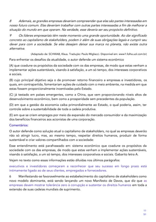 8 Ademais, as grandes empresas deveriam compreender que elas são partes interessadas em
nosso futuro comum. Elas deveriam trabalhar com outras partes interessadas a fim de melhorar a
situação do mundo em que operam. Na verdade, esse deveria ser seu propósito definitivo.
9 Os líderes empresariais têm neste momento uma grande oportunidade. Ao dar significado
concreto ao capitalismo de stakeholders, podem ir além de suas obrigações legais e cumprir seu
dever para com a sociedade. Se eles desejam deixar sua marca no planeta, não existe outra
alternativa.
(Adaptado de: SCHWAB, Klaus. Tradução: Paulo Migliacci. Disponível em: www1.folha.uol.com.br)
Para enfrentar os desafios da atualidade, o autor defende um sistema econômico
(A) que coadune os propósitos da sociedade com os das empresas, de modo que estas venham a
implementar ações sustentáveis, visando à satisfação, a um só tempo, dos interesses corporativos
e sociais.
(B) cujo principal objetivo seja o de promover retorno financeiro a empresas e investidores, os
quais, em contrapartida, fomentariam ações de cuidado com o meio ambiente, na medida em que
estas fossem proporcionalmente incentivadas pelo Estado.
(C) já testado em países emergentes, como a China, que vem proporcionando níveis altos de
desenvolvimento econômico, bem como a prosperidade sem precedentes da população.
(D) em que a gestão da economia caiba primordialmente ao Estado, o qual poderia, assim, ter
controle sobre a sustentabilidade de toda a cadeia produtiva.
(E) em que se criem empregos por meio da expansão do mercado consumidor e da maximização
dos benefícios financeiros aos acionistas de uma corporação.
Comentários:
O autor defende como solução atual o capitalismo de stakeholders, no qual as empresas deverão
não só atingir lucro, mas, ao mesmo tempo, respeitar direitos humanos, produzir de forma
sustentável e criar valores compartilhados com a sociedade:
Esse entendimento está parafraseado em: sistema econômico que coadune os propósitos da
sociedade com os das empresas, de modo que estas venham a implementar ações sustentáveis,
visando à satisfação, a um só tempo, dos interesses corporativos e sociais. Gabarito letra A.
Vejam no texto como essas informações estão diluídas nos últimos parágrafos:
executivos e investidores começaram a reconhecer que seu sucesso em longo prazo está
intimamente ligado ao de seus clientes, empregados e fornecedores.
6 Manifestando-se favoravelmente ao estabelecimento do capitalismo de stakeholders como
novo modelo dominante, está sendo lançando um novo Manifesto de Davos, que diz que as
empresas devem mostrar tolerância zero à corrupção e sustentar os direitos humanos em toda a
extensão de suas cadeias mundiais de suprimento.
11
51
 