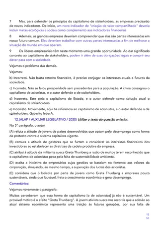 7 Mas, para defender os princípios do capitalismo de stakeholders, as empresas precisarão
de novos indicadores. De início, um novo indicador de “criação de valor compartilhado” deveria
incluir metas ecológicas e sociais como complemento aos indicadores financeiros.
8 Ademais, as grandes empresas deveriam compreender que elas são partes interessadas em
nosso futuro comum. Elas deveriam trabalhar com outras partes interessadas a fim de melhorar a
situação do mundo em que operam.
9 Os líderes empresariais têm neste momento uma grande oportunidade. Ao dar significado
concreto ao capitalismo de stakeholders, podem ir além de suas obrigações legais e cumprir seu
dever para com a sociedade.
Vejamos o problema das demais.
Vejamos:
b) Incorreto. Não basta retorno financeiro, é preciso conjugar os interesses atuais e futuros da
sociedade.
c) Incorreto. Não se falou prosperidade sem precedentes para a população. A china consagrou o
capitalismo de acionistas, e o autor defende o de stakeholders.
d) Incorreto. Este seria o capitalismo de Estado, e o autor defende como solução atual o
capitalismo de stakeholders.
e) Incorreto. Novamente, aqui há referência ao capitalismo de acionistas, e o autor defende o de
stakeholders. Gabarito letra A.
12.(ALAP / AUXILIAR LEGISLATIVO / 2020) Utilize o texto da questão anterior.
No 5º parágrafo, o autor
(A) refuta a atitude de jovens de países desenvolvidos que optam pelo desemprego como forma
de protesto contra o sistema capitalista vigente.
(B) censura a atitude de gestores que se furtam a considerar os interesses financeiros dos
investidores ao estabelecer as diretrizes da cadeia produtiva da empresa.
(C) atribui à atitude da militante sueca Greta Thunberg a razão de muitos terem reconhecido que
o capitalismo de acionistas peca pela falta de sustentabilidade ambiental.
(D) exalta a iniciativa de empresários cujas gestões se baseiam no fomento aos valores da
corporação, almejando, ao mesmo tempo, a superação dos lucros dos acionistas.
(E) considera que o boicote por parte de jovens como Greta Thunberg a empresas pouco
sustentáveis, ainda que louvável, freia o crescimento econômico e gera desemprego.
Comentários:
Vejamos novamente o parágrafo:
Muitos perceberam que essa forma de capitalismo [o de acionistas] já não é sustentável. Um
provável motivo é o efeito “Greta Thunberg”. A jovem ativista sueca nos recorda que a adesão ao
atual sistema econômico representa uma traição às futuras gerações, por sua falta de
12
51
 