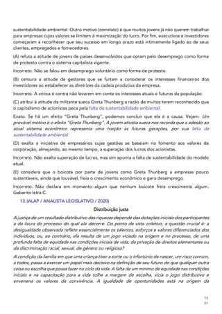 sustentabilidade ambiental. Outro motivo (correlato) é que muitos jovens já não querem trabalhar
para empresas cujos valores se limitem à maximização do lucro. Por fim, executivos e investidores
começaram a reconhecer que seu sucesso em longo prazo está intimamente ligado ao de seus
clientes, empregados e fornecedores.
(A) refuta a atitude de jovens de países desenvolvidos que optam pelo desemprego como forma
de protesto contra o sistema capitalista vigente.
Incorreto. Não se falou em desemprego voluntário como forma de protesto.
(B) censura a atitude de gestores que se furtam a considerar os interesses financeiros dos
investidores ao estabelecer as diretrizes da cadeia produtiva da empresa.
Incorreto. A crítica é contra não levarem em conta os interesses atuais e futuros da população.
(C) atribui à atitude da militante sueca Greta Thunberg a razão de muitos terem reconhecido que
o capitalismo de acionistas peca pela falta de sustentabilidade ambiental.
Exato. Se há um efeito “Greta Thunberg”, podemos concluir que ela é a causa. Vejam: Um
provável motivo é o efeito “Greta Thunberg”. A jovem ativista sueca nos recorda que a adesão ao
atual sistema econômico representa uma traição às futuras gerações, por sua falta de
sustentabilidade ambiental.
(D) exalta a iniciativa de empresários cujas gestões se baseiam no fomento aos valores da
corporação, almejando, ao mesmo tempo, a superação dos lucros dos acionistas.
Incorreto. Não exalta superação de lucros, mas sim aponta a falta de sustentabilidade do modelo
atual.
(E) considera que o boicote por parte de jovens como Greta Thunberg a empresas pouco
sustentáveis, ainda que louvável, freia o crescimento econômico e gera desemprego.
Incorreto. Não declara em momento algum que nenhum boicote freia crescimento algum.
Gabarito letra C.
13.(ALAP / ANALISTA LEGISLATIVO / 2020)
Distribuição justa
A justiça de um resultado distributivo das riquezas depende das dotações iniciais dos participantes
e da lisura do processo do qual ele decorre. Do ponto de vista coletivo, a questão crucial é: a
desigualdade observada reflete essencialmente os talentos, esforços e valores diferenciados dos
indivíduos, ou, ao contrário, ela resulta de um jogo viciado na origem e no processo, de uma
profunda falta de equidade nas condições iniciais de vida, da privação de direitos elementares ou
da discriminação racial, sexual, de gênero ou religiosa?
A condição da família em que uma criança tiver a sorte ou o infortúnio de nascer, um risco comum,
a todos, passa a exercer um papel mais decisivo na definição de seu futuro do que qualquer outra
coisa ou escolha que possa fazer no ciclo da vida. A falta de um mínimo de equidade nas condições
iniciais e na capacitação para a vida tolhe a margem de escolha, vicia o jogo distributivo e
envenena os valores da convivência. A igualdade de oportunidades está na origem da
13
51
 