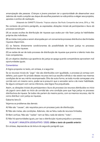 emancipação das pessoas. Crianças e jovens precisam ter a oportunidade de desenvolver seus
talentos de modo a ampliar seu leque de escolhas possíveis na vida prática e eleger seus projetos,
apostas e sonhos de realização.
(Adaptado de: GIANETTI, Eduardo. Trópicos utópicos. São Paulo: Companhia das Letras, 2016, p. 106)
No contexto do primeiro parágrafo, as expressões dotações iniciais de participantes e lisura do
processo constituem
(A) as causas ocultas da distribuição de riquezas que acaba por não fazer justiça às habilidades
próprias dos indivíduos.
(B) as metas mais justas a serem alcançadas por um conveniente processo distributivo das limitadas
riquezas disponíveis.
(C) os fatores diretamente condicionantes da possibilidade de haver justiça no processo
distributivo das riquezas.
(D) as razões de ser de todo processo de distribuição de riquezas que premie o talento inato dos
mais competentes.
(E) um objetivo idealista cuja aparência de justiça se apaga quando competidores aproveitam mal
oportunidades iguais.
Comentários:
A lógica proposta no texto, em síntese, é a seguinte:
Se os recursos iniciais do "jogo" não são distribuídos com igualdade, o processo já começa com
defeito, pois quem foi privado desses recursos terá sua escolha tolhida e não estará nas mesmas
condições de ter seu mérito recompensado. Dito de outra forma, se todo mundo começasse uma
corrida com um mesmo carro, poder-se-ia presumir que o vencedor seria o de maior habilidade.
Se alguns começam com carros inferiores, esta lógica fica prejudicada.
Assim, as dotações iniciais de participantes e lisura do processo (os recursos distribuídos no início
do jogo/o carro dado no início da corrida) são uma condição para que haja justiça no processo
distributivos da riqueza. Se todos não partem do mesmo ponto, com os mesmos recursos, não há
como distribuir com justiça as riquezas.
Gabarito letra D.
Vejamos os problemas das demais:
A) Não são "causas", são requisitos para um processo justo de distribuição.
B) Não são metas, são condições. Ademais, não se falou nada de recursos limitados.
D) Bem confusa. Não são "razões" nem se falou nada de talento "inato".
E) Não há oportunidades iguais, por isso a distribuição injusta prejudica o processo.
14.(ALAP / ANALISTA LEGISLATIVO / 2020) Utilize o texto da questão anterior.
Em síntese, depreende-se da leitura do segundo parágrafo que
14
51
 