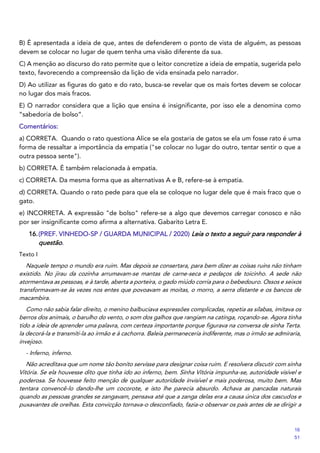 B) É apresentada a ideia de que, antes de defenderem o ponto de vista de alguém, as pessoas
devem se colocar no lugar de quem tenha uma visão diferente da sua.
C) A menção ao discurso do rato permite que o leitor concretize a ideia de empatia, sugerida pelo
texto, favorecendo a compreensão da lição de vida ensinada pelo narrador.
D) Ao utilizar as figuras do gato e do rato, busca-se revelar que os mais fortes devem se colocar
no lugar dos mais fracos.
E) O narrador considera que a lição que ensina é insignificante, por isso ele a denomina como
“sabedoria de bolso”.
Comentários:
a) CORRETA. Quando o rato questiona Alice se ela gostaria de gatos se ela um fosse rato é uma
forma de ressaltar a importância da empatia ("se colocar no lugar do outro, tentar sentir o que a
outra pessoa sente").
b) CORRETA. É também relacionada à empatia.
c) CORRETA. Da mesma forma que as alternativas A e B, refere-se à empatia.
d) CORRETA. Quando o rato pede para que ela se coloque no lugar dele que é mais fraco que o
gato.
e) INCORRETA. A expressão "de bolso" refere-se a algo que devemos carregar conosco e não
por ser insignificante como afirma a alternativa. Gabarito Letra E.
16.(PREF. VINHEDO-SP / GUARDA MUNICIPAL / 2020) Leia o texto a seguir para responder à
questão.
Texto I
Naquele tempo o mundo era ruim. Mas depois se consertara, para bem dizer as coisas ruins não tinham
existido. No jirau da cozinha arrumavam-se mantas de carne-seca e pedaços de toicinho. A sede não
atormentava as pessoas, e à tarde, aberta a porteira, o gado miúdo corria para o bebedouro. Ossos e seixos
transformavam-se às vezes nos entes que povoavam as moitas, o morro, a serra distante e os bancos de
macambira.
Como não sabia falar direito, o menino balbuciava expressões complicadas, repetia as sílabas, imitava os
berros dos animais, o barulho do vento, o som dos galhos que rangiam na catinga, roçando-se. Agora tinha
tido a ideia de aprender uma palavra, com certeza importante porque figurava na conversa de sinha Terta.
Ia decorá-la e transmiti-la ao irmão e à cachorra. Baleia permaneceria indiferente, mas o irmão se admiraria,
invejoso.
- Inferno, inferno.
Não acreditava que um nome tão bonito servisse para designar coisa ruim. E resolvera discutir com sinha
Vitória. Se ela houvesse dito que tinha ido ao inferno, bem. Sinha Vitória impunha-se, autoridade visível e
poderosa. Se houvesse feito menção de qualquer autoridade invisível e mais poderosa, muito bem. Mas
tentara convencê-lo dando-lhe um cocorote, e isto lhe parecia absurdo. Achava as pancadas naturais
quando as pessoas grandes se zangavam, pensava até que a zanga delas era a causa única dos cascudos e
puxavantes de orelhas. Esta convicção tornava-o desconfiado, fazia-o observar os pais antes de se dirigir a
16
51
 