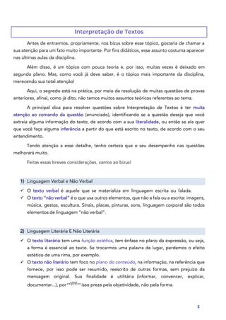 5
Interpretação de Textos
Antes de entrarmos, propriamente, nos bizus sobre esse tópico, gostaria de chamar a
sua atenção para um fato muito importante. Por fins didáticos, esse assunto costuma aparecer
nas últimas aulas da disciplina.
Além disso, é um tópico com pouca teoria e, por isso, muitas vezes é deixado em
segundo plano. Mas, como você já deve saber, é o tópico mais importante da disciplina,
merecendo sua total atenção!
Aqui, o segredo está na prática, por meio da resolução de muitas questões de provas
anteriores, afinal, como já dito, não temos muitos assuntos teóricos referentes ao tema.
A principal dica para resolver questões sobre Interpretação de Textos é ter muita
atenção ao comando da questão (enunciado), identificando se a questão deseja que você
extraia alguma informação do texto, de acordo com a sua literalidade, ou então se ela quer
que você faça alguma inferência a partir do que está escrito no texto, de acordo com o seu
entendimento.
Tendo atenção a esse detalhe, tenho certeza que o seu desempenho nas questões
melhorará muito.
Feitas essas breves considerações, vamos ao bizus!
1) Linguagem Verbal e Não Verbal
✓ O texto verbal é aquele que se materializa em linguagem escrita ou falada.
✓ O texto “não verbal” é o que usa outros elementos, que não a fala ou a escrita: imagens,
música, gestos, escultura. Sinais, placas, pinturas, sons, linguagem corporal são todos
elementos de linguagem “não verbal”.
2) Linguagem Literária E Não Literária
✓ O texto literário tem uma função estética, tem ênfase no plano da expressão, ou seja,
a forma é essencial ao texto. Se trocarmos uma palavra de lugar, perdemos o efeito
estético de uma rima, por exemplo.
✓ O texto não literário tem foco no plano do conteúdo, na informação, na referência que
fornece, por isso pode ser resumido, reescrito de outras formas, sem prejuízo da
mensagem original. Sua finalidade é utilitária (informar, convencer, explicar,
documentar...), por==5f797== isso preza pela objetividade, não pela forma.
 