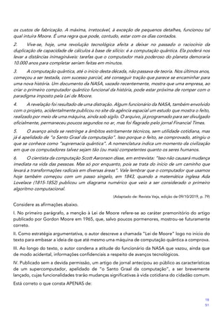 os custos de fabricação. A máxima, irretocável, à exceção de pequenos detalhes, funcionou tal
qual intuíra Moore. É uma regra que pode, contudo, estar com os dias contados.
2. Vive-se, hoje, uma revolução tecnológica afeita a deixar no passado o raciocínio da
duplicação de capacidade de cálculos à base de silício: é a computação quântica. Ela poderá nos
levar a distâncias inimagináveis: tarefas que o computador mais poderoso do planeta demoraria
10.000 anos para completar seriam feitas em minutos.
3. A computação quântica, até o início desta década, não passava de teoria. Nos últimos anos,
começou a ser testada, com sucesso parcial, até conseguir tração que parece se encaminhar para
uma nova história. Um documento da NASA, vazado recentemente, mostra que uma empresa, ao
criar o primeiro computador quântico funcional da história, pode estar próxima de romper com o
paradigma imposto pela Lei de Moore.
4. A revelação foi resultado de uma distração. Algum funcionário da NASA, também envolvido
com o projeto, acidentalmente publicou no site da agência espacial um estudo que mostra o feito,
realizado por meio de uma máquina, ainda sob sigilo. O arquivo, já programado para ser divulgado
oficialmente, permaneceu poucos segundos no ar, mas foi flagrado pelo jornal Financial Times.
5. O avanço ainda se restringe a âmbitos estritamente técnicos, sem utilidade cotidiana, mas
já é apelidado de “o Santo Graal da computação”. Isso porque o feito, se comprovado, atingiu o
que se conhece como “supremacia quântica”. A nomenclatura indica um momento da civilização
em que os computadores talvez sejam tão (ou mais) competentes quanto os seres humanos.
6. O cientista da computação Scott Aaronson disse, em entrevista: “Isso não causará mudança
imediata na vida das pessoas. Mas só por enquanto, pois se trata do início de um caminho que
levará a transformações radicais em diversas áreas”. Vale lembrar que o computador que usamos
hoje também começou com um passo singelo, em 1843, quando a matemática inglesa Ada
Lovelace (1815-1852) publicou um diagrama numérico que veio a ser considerado o primeiro
algoritmo computacional.
(Adaptado de: Revista Veja, edição de 09/10/2019, p. 79)
Considere as afirmações abaixo.
I. No primeiro parágrafo, a menção à Lei de Moore refere-se ao caráter premonitório do artigo
publicado por Gordon Moore em 1965, que, salvo poucos pormenores, mostrou-se futuramente
correto.
II. Como estratégia argumentativa, o autor descreve a chamada “Lei de Moore” logo no início do
texto para embasar a ideia de que até mesmo uma máquina de computação quântica a comprova.
III. Ao longo do texto, o autor condena a atitude do funcionário da NASA que vazou, ainda que
de modo acidental, informações confidenciais a respeito de avanços tecnológicos.
IV. Publicado sem a devida permissão, um artigo de jornal antecipou ao público as características
de um supercomputador, apelidado de “o Santo Graal da computação”, a ser brevemente
lançado, cujas funcionalidades trarão mudanças significativas à vida cotidiana do cidadão comum.
Está correto o que consta APENAS de:
19
51
 