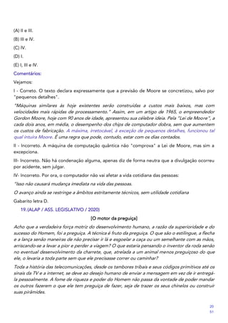 (A) II e III.
(B) III e IV.
(C) IV.
(D) I.
(E) I, III e IV.
Comentários:
Vejamos:
I - Correto. O texto declara expressamente que a previsão de Moore se concretizou, salvo por
"pequenos detalhes".
“Máquinas similares às hoje existentes serão construídas a custos mais baixos, mas com
velocidades mais rápidas de processamento.” Assim, em um artigo de 1965, o empreendedor
Gordon Moore, hoje com 90 anos de idade, apresentou sua célebre ideia. Pela “Lei de Moore”, a
cada dois anos, em média, o desempenho dos chips de computador dobra, sem que aumentem
os custos de fabricação. A máxima, irretocável, à exceção de pequenos detalhes, funcionou tal
qual intuíra Moore. É uma regra que pode, contudo, estar com os dias contados.
II - Incorreto. A máquina de computação quântica não "comprova" a Lei de Moore, mas sim a
excepciona.
III- Incorreto. Não há condenação alguma, apenas diz de forma neutra que a divulgação ocorreu
por acidente, sem julgar.
IV- Incorreto. Por ora, o computador não vai afetar a vida cotidiana das pessoas:
“Isso não causará mudança imediata na vida das pessoas.
O avanço ainda se restringe a âmbitos estritamente técnicos, sem utilidade cotidiana
Gabarito letra D.
19.(ALAP / ASS. LEGISLATIVO / 2020)
[O motor da preguiça]
Acho que a verdadeira força motriz do desenvolvimento humano, a razão da superioridade e do
sucesso do Homem, foi a preguiça. A técnica é fruto da preguiça. O que são o estilingue, a flecha
e a lança senão maneiras de não precisar ir lá e esgoelar a caça ou um semelhante com as mãos,
arriscando-se a levar a pior e perder a viagem? O que estaria pensando o inventor da roda senão
no eventual desenvolvimento da charrete, que, atrelada a um animal menos preguiçoso do que
ele, o levaria a toda parte sem que ele precisasse correr ou caminhar?
Toda a história das telecomunicações, desde os tambores tribais e seus códigos primitivos até os
sinais da TV e a internet, se deve ao desejo humano de enviar a mensagem em vez de ir entregá-
la pessoalmente. A fome de riqueza e poder do Homem não passa da vontade de poder mandar
os outros fazerem o que ele tem preguiça de fazer, seja de trazer os seus chinelos ou construir
suas pirâmides.
20
51
 