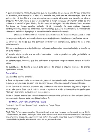 A química moderna é filha da alquimia, que era a tentativa de ter o ouro sem ter que procurá-lo,
ou trabalhar para merecê-lo. A física e a filosofia são produtos da contemplação, que é um
subproduto da indolência e uma alternativa para a sesta, A grande arte também se deve à
preguiça. Não por acaso, o que é considerada a maior realização da melhor época da arte
ocidental, o teto da Capela Sistina, foi feita pelo Michelangelo deitado. Marcel Proust escreveu
Em busca do tempo perdido deitado. Vá lá, recostado. As duas maiores invenções
contemporâneas, depois do antibiótico e do microchip, que são a escada rolante e o manobrista,
devem sua existência à preguiça. E nem vamos falar no controle remoto.
(Adaptado de: VERISSIMO, Luis Fernando. O mundo é bárbaro. Rio de Janeiro: Objetiva, 2008, p. 54-55)
No segundo parágrafo, a fome de riqueza e poder do Homem é dada como justificativa para a
(A) obtenção de meios que lhe permitam dominar seus semelhantes, obrigando-os às mais
variadas tarefas.
(B) improvisação permanente de técnicas ineficazes, pelas quais o poderio almejado se transforma
em duro fracasso.
(C) criação de obras de arte de valor inestimável, como as produzidas pela genialidade de
Michelangelo e de Proust.
(D) contemplação filosófica, que leva os homens a erguerem seu pensamento para as mais altas
ideias.
(E) substituição do talento pessoal pelo esforço de chegar a alguma invenção de grande
repercussão política.
Comentários:
Essa questão é direta e literal:
A fome de riqueza e poder do Homem não passa da vontade de poder mandar os outros fazerem
o que ele tem preguiça de fazer, seja de trazer os seus chinelos ou construir suas pirâmides.
Trazer chinelos ou construir pirâmides são tarefas variadas que o homem, segundo a lógica do
texto, não queria fazer por si próprio —por preguiça— e então era necessário ter poder para
"delegar" tais tarefas a alguém com menos poder.
Sobre as demais alternativas, são evidentemente descartáveis, pois não trazem o motivo pedido
no enunciado: delegar as tarefas. Gabarito letra A.
20.(MJSP / CIENTISTA DE DADOS / 2020)
Posfácio do livro Rio em Shamas (2016), de Anderson França, Dinho
Rafael Dragaud
NÃO PIRA! Foi com esse conselho, há cerca de seis anos, que começou minha história com o Dinho.
Colaborávamos na mesma instituição social e vez ou outra nos esbarrávamos numa reunião, ele sempre
ostensivamente calado. Por algum motivo da ordem do encosto, no sentido macumbeirístico mesmo, ou
cumplicidade de gordos, vimos um no outro um elo possível de troca.
21
51
 