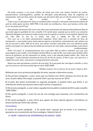 Ele então começou a me enviar milhões de textos que eram uma mistura frenética de sonhos,
pseudorroteiros cinematográficos, pedidos de desculpas, posts-denúncias, listas de exigências de
sequestrador, tudo num fluxo insano de criação, que ele mesmo dizia que um dia iria sufocá-lo de vez — o
que me fez proferir o dito conselho.
O fato é que um dia passei em frente ao notebook dele e lá estava a tela quase inteiramente coberta de
post-its, todos iguais, escritos: NÃO PIRA. E ele então me confidenciou: Cara, você resolveu minha vida.
Eu só não posso pirar! É isso!
Esse episódio obviamente fala muito mais sobre essa característica de esponja afetointelectual dele do
que sobre alguma qualidade do meu conselho. E foi sendo assim, esponja que se enche e se comprime
(deixando desaguar seus textos em redes sociais), que foi surgindo um escritor muito especial. Especial não
pra mãe dele ou pra Su (a santa), mas para a cidade do Rio de Janeiro.
Com uma voz e um estilo absolutamente singulares, Dinho flerta com a narrativa do fluxo do
pensamento, o que poderia gerar textos apenas egoicos e herméticos, eventualmente mais valiosos pra
ele do que para o leitor. Mas sei lá como, seus textos conciliam esse jeitão com uma relevância quase
política, pois jogam luz sobre partes da cidade que merecem ser mais vistas, mais percebidas, e até mesmo
mais problematizadas.
Dinho “vê coisas”. E, consequentemente, tem o que dizer. Não só sobre o subúrbio, suas ruas, seus
personagens e seus modos, numa linhagem Antônio Maria ou João do Rio, mas muitas vezes também sobre
bairros já enjoativos, de tão submersos em clichês, como o tão adorado-odiado Leblon. Seu “olhar de
estrangeiro” revela estranhas entranhas da Zona Sul do Rio de Janeiro. O fato é que, com este livro, a
cidade fica muito maior, mais plural e consequentemente mais justa.
Espero que este seja apenas o primeiro de uma série. Se é que posso dar mais algum conselho, o único
que me ocorre ao vê-lo escrevendo hoje em dia é: NÃO PARE!
FRANÇA, Anderson. Rio em Shamas. Rio de Janeiro: Objetiva, 2016.
Referente aos cinco primeiros parágrafos do texto, assinale a alternativa correta.
A) No primeiro parágrafo, o autor conta que sua história com Dinho começou há cerca de seis
anos. A partir dessa informação, é possível inferir que isso ocorreu em 2014.
B) A partir dos textos enumerados no segundo parágrafo, é possível inferir que Dinho é um
roteirista de cinema que escreve textos sobre sonhos e sequestros.
C) No terceiro parágrafo, o autor relata o agradecimento público recebido de Dinho pelo conselho
“NÃO PIRA!”.
D) No quarto parágrafo, o autor faz uso de uma analogia para expressar uma característica de
Dinho.
E) No quinto parágrafo, o autor afirma que, apesar de serem apenas egoicos e herméticos, os
textos escritos por Dinho são valiosos.
Comentários:
O trecho do quinto parágrafo ...E foi sendo assim, esponja que se enche e se comprime...
apresenta uma característica de forma analógica. Gabarito letra D.
21.(MJSP / ANALISTA DE GOVERNANÇA DE DADOS / 2020)
22
51
 