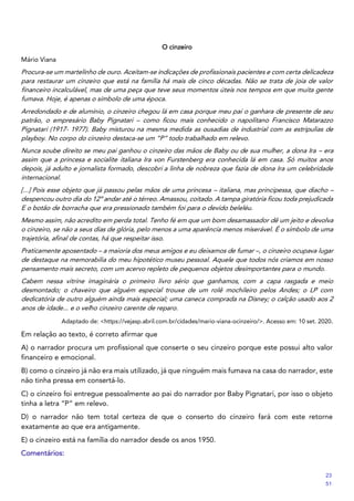 O cinzeiro
Mário Viana
Procura-se um martelinho de ouro. Aceitam-se indicações de profissionais pacientes e com certa delicadeza
para restaurar um cinzeiro que está na família há mais de cinco décadas. Não se trata de joia de valor
financeiro incalculável, mas de uma peça que teve seus momentos úteis nos tempos em que muita gente
fumava. Hoje, é apenas o símbolo de uma época.
Arredondado e de alumínio, o cinzeiro chegou lá em casa porque meu pai o ganhara de presente de seu
patrão, o empresário Baby Pignatari – como ficou mais conhecido o napolitano Francisco Matarazzo
Pignatari (1917- 1977). Baby misturou na mesma medida as ousadias de industrial com as estripulias de
playboy. No corpo do cinzeiro destaca-se um “P” todo trabalhado em relevo.
Nunca soube direito se meu pai ganhou o cinzeiro das mãos de Baby ou de sua mulher, a dona Ira – era
assim que a princesa e socialite italiana Ira von Furstenberg era conhecida lá em casa. Só muitos anos
depois, já adulto e jornalista formado, descobri a linha de nobreza que fazia de dona Ira um celebridade
internacional.
[...] Pois esse objeto que já passou pelas mãos de uma princesa – italiana, mas principessa, que diacho –
despencou outro dia do 12º andar até o térreo. Amassou, coitado. A tampa giratória ficou toda prejudicada
E o botão de borracha que era pressionado também foi para o devido beleléu.
Mesmo assim, não acredito em perda total. Tenho fé em que um bom desamassador dê um jeito e devolva
o cinzeiro, se não a seus dias de glória, pelo menos a uma aparência menos miserável. É o símbolo de uma
trajetória, afinal de contas, há que respeitar isso.
Praticamente aposentado – a maioria dos meus amigos e eu deixamos de fumar –, o cinzeiro ocupava lugar
de destaque na memorabilia do meu hipotético museu pessoal. Aquele que todos nós criamos em nosso
pensamento mais secreto, com um acervo repleto de pequenos objetos desimportantes para o mundo.
Cabem nessa vitrine imaginária o primeiro livro sério que ganhamos, com a capa rasgada e meio
desmontado; o chaveiro que alguém especial trouxe de um rolê mochileiro pelos Andes; o LP com
dedicatória de outro alguém ainda mais especial; uma caneca comprada na Disney; o calção usado aos 2
anos de idade... e o velho cinzeiro carente de reparo.
Adaptado de: <https://vejasp.abril.com.br/cidades/mario-viana-ocinzeiro/>. Acesso em: 10 set. 2020.
Em relação ao texto, é correto afirmar que
A) o narrador procura um profissional que conserte o seu cinzeiro porque este possui alto valor
financeiro e emocional.
B) como o cinzeiro já não era mais utilizado, já que ninguém mais fumava na casa do narrador, este
não tinha pressa em consertá-lo.
C) o cinzeiro foi entregue pessoalmente ao pai do narrador por Baby Pignatari, por isso o objeto
tinha a letra “P” em relevo.
D) o narrador não tem total certeza de que o conserto do cinzeiro fará com este retorne
exatamente ao que era antigamente.
E) o cinzeiro está na família do narrador desde os anos 1950.
Comentários:
23
51
 