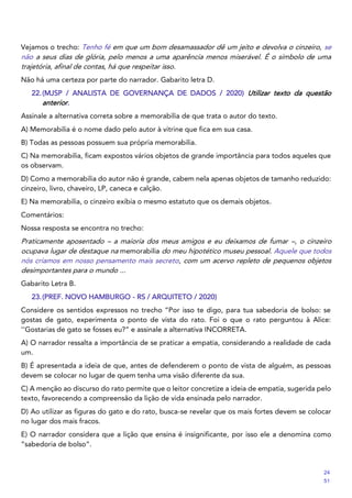 Vejamos o trecho: Tenho fé em que um bom desamassador dê um jeito e devolva o cinzeiro, se
não a seus dias de glória, pelo menos a uma aparência menos miserável. É o símbolo de uma
trajetória, afinal de contas, há que respeitar isso.
Não há uma certeza por parte do narrador. Gabarito letra D.
22.(MJSP / ANALISTA DE GOVERNANÇA DE DADOS / 2020) Utilizar texto da questão
anterior.
Assinale a alternativa correta sobre a memorabilia de que trata o autor do texto.
A) Memorabilia é o nome dado pelo autor à vitrine que fica em sua casa.
B) Todas as pessoas possuem sua própria memorabilia.
C) Na memorabilia, ficam expostos vários objetos de grande importância para todos aqueles que
os observam.
D) Como a memorabilia do autor não é grande, cabem nela apenas objetos de tamanho reduzido:
cinzeiro, livro, chaveiro, LP, caneca e calção.
E) Na memorabilia, o cinzeiro exibia o mesmo estatuto que os demais objetos.
Comentários:
Nossa resposta se encontra no trecho:
Praticamente aposentado – a maioria dos meus amigos e eu deixamos de fumar –, o cinzeiro
ocupava lugar de destaque na memorabilia do meu hipotético museu pessoal. Aquele que todos
nós criamos em nosso pensamento mais secreto, com um acervo repleto de pequenos objetos
desimportantes para o mundo ...
Gabarito Letra B.
23.(PREF. NOVO HAMBURGO - RS / ARQUITETO / 2020)
Considere os sentidos expressos no trecho “Por isso te digo, para tua sabedoria de bolso: se
gostas de gato, experimenta o ponto de vista do rato. Foi o que o rato perguntou à Alice:
‘‘Gostarias de gato se fosses eu?” e assinale a alternativa INCORRETA.
A) O narrador ressalta a importância de se praticar a empatia, considerando a realidade de cada
um.
B) É apresentada a ideia de que, antes de defenderem o ponto de vista de alguém, as pessoas
devem se colocar no lugar de quem tenha uma visão diferente da sua.
C) A menção ao discurso do rato permite que o leitor concretize a ideia de empatia, sugerida pelo
texto, favorecendo a compreensão da lição de vida ensinada pelo narrador.
D) Ao utilizar as figuras do gato e do rato, busca-se revelar que os mais fortes devem se colocar
no lugar dos mais fracos.
E) O narrador considera que a lição que ensina é insignificante, por isso ele a denomina como
“sabedoria de bolso”.
24
51
 