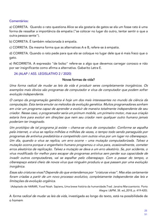 Comentários:
a) CORRETA. Quando o rato questiona Alice se ela gostaria de gatos se ela um fosse rato é uma
forma de ressaltar a importância da empatia ("se colocar no lugar do outro, tentar sentir o que a
outra pessoa sente").
b) CORRETA. É também relacionada à empatia.
c) CORRETA. Da mesma forma que as alternativas A e B, refere-se à empatia.
d) CORRETA. Quando o rato pede para que ela se coloque no lugar dele que é mais fraco que o
gato.
e) INCORRETA. A expressão "de bolso" refere-se a algo que devemos carregar conosco e não
por ser insignificante como afirma a alternativa. Gabarito Letra E.
24.(ALAP / ASS. LEGISLATIVO 2 / 2020)
Novas formas de vida?
Uma forma radical de mudar as leis da vida é produzir seres completamente inorgânicos. Os
exemplos mais óbvios são programas de computador e vírus de computador que podem sofrer
evolução independente.
O campo da programação genética é hoje um dos mais interessantes no mundo da ciência da
computação. Esta tenta emular os métodos da evolução genética. Muitos programadores sonham
em criar um programa capaz de aprender e evoluir de maneira totalmente independente de seu
criador. Nesse caso, o programador seria um primum mobile, um primeiro motor, mas sua criação
estaria livre para evoluir em direções que nem seu criador nem qualquer outro humano jamais
poderiam ter imaginado.
Um protótipo de tal programa já existe – chama-se vírus de computador. Conforme se espalha
pela internet, o vírus se replica milhões e milhões de vezes, o tempo todo sendo perseguido por
programas de antivírus predatórios e competindo com outros vírus por um lugar no ciberespaço.
Um dia, quando o vírus se replica, um erro ocorre – uma mutação computadorizada. Talvez a
mutação ocorra porque o engenheiro humano programou o vírus para, ocasionalmente, cometer
erros aleatórios de replicação. Talvez a mutação se deva a um erro aleatório. Se, por acidente, o
vírus modificado for melhor para escapar de programas antivírus sem perder sua capacidade de
invadir outros computadores, vai se espalhar pelo ciberespaço. Com o passar do tempo, o
ciberespaço estará cheio de novos vírus que ninguém produziu e que passam por uma evolução
inorgânica.
Essas são criaturas vivas? Depende do que entendemos por “criaturas vivas”. Mas elas certamente
foram criadas a partir de um novo processo evolutivo, completamente independente das leis e
limitações da evolução orgânica.
(Adaptado de HARARI, Yuval Noah. Sapiens, Uma breve história da humanidade.Trad. Janaína Marcoantonio. Porto
Alegre: L&PM, 38. ed,,2018, p. 419-420).
A forma radical de mudar as leis da vida, investigada ao longo do texto, está na possibilidade de
o homem
25
51
 