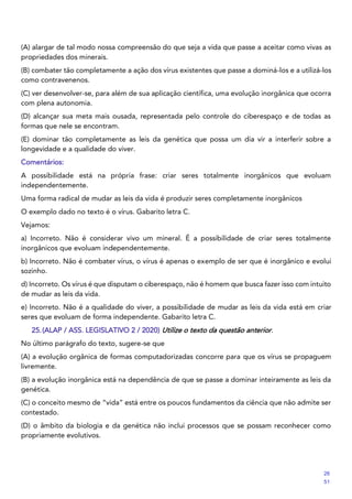 (A) alargar de tal modo nossa compreensão do que seja a vida que passe a aceitar como vivas as
propriedades dos minerais.
(B) combater tão completamente a ação dos vírus existentes que passe a dominá-los e a utilizá-los
como contravenenos.
(C) ver desenvolver-se, para além de sua aplicação científica, uma evolução inorgânica que ocorra
com plena autonomia.
(D) alcançar sua meta mais ousada, representada pelo controle do ciberespaço e de todas as
formas que nele se encontram.
(E) dominar tão completamente as leis da genética que possa um dia vir a interferir sobre a
longevidade e a qualidade do viver.
Comentários:
A possibilidade está na própria frase: criar seres totalmente inorgânicos que evoluam
independentemente.
Uma forma radical de mudar as leis da vida é produzir seres completamente inorgânicos
O exemplo dado no texto é o vírus. Gabarito letra C.
Vejamos:
a) Incorreto. Não é considerar vivo um mineral. É a possibilidade de criar seres totalmente
inorgânicos que evoluam independentemente.
b) Incorreto. Não é combater vírus, o vírus é apenas o exemplo de ser que é inorgânico e evolui
sozinho.
d) Incorreto. Os vírus é que disputam o ciberespaço, não é homem que busca fazer isso com intuito
de mudar as leis da vida.
e) Incorreto. Não é a qualidade do viver, a possibilidade de mudar as leis da vida está em criar
seres que evoluam de forma independente. Gabarito letra C.
25.(ALAP / ASS. LEGISLATIVO 2 / 2020) Utilize o texto da questão anterior.
No último parágrafo do texto, sugere-se que
(A) a evolução orgânica de formas computadorizadas concorre para que os vírus se propaguem
livremente.
(B) a evolução inorgânica está na dependência de que se passe a dominar inteiramente as leis da
genética.
(C) o conceito mesmo de “vida” está entre os poucos fundamentos da ciência que não admite ser
contestado.
(D) o âmbito da biologia e da genética não inclui processos que se possam reconhecer como
propriamente evolutivos.
26
51
 
