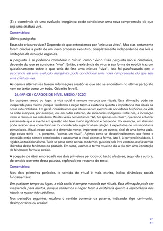 (E) a ocorrência de uma evolução inorgânica pode condicionar uma nova compreensão do que
seja uma criatura viva.
Comentários:
Último parágrafo:
Essas são criaturas vivas? Depende do que entendemos por “criaturas vivas”. Mas elas certamente
foram criadas a partir de um novo processo evolutivo, completamente independente das leis e
limitações da evolução orgânica.
A pergunta é se podemos considerar o "vírus" como "vivo". Essa pergunta não é conclusiva,
depende do que se considera "vivo". Então, a existência do vírus e sua forma de evoluir traz um
questionamento sobre o que seria de fato uma criatura "viva". Isso foi parafraseado em: a
ocorrência de uma evolução inorgânica pode condicionar uma nova compreensão do que seja
uma criatura viva.
As demais alternativas trazem informações aleatórias que não se encontram no último parágrafo
nem no texto como um todo. Gabarito letra E.
26.(MP-CE / CARGOS DE NÍVEL MÉDIO / 2020)
Em qualquer tempo ou lugar, a vida social é sempre marcada por rituais. Essa afirmação pode ser
inesperada para muitos, porque tendemos a negar tanto a existência quanto a importância dos rituais na
nossa vida cotidiana. Em geral, consideramos que rituais seriam eventos de sociedades históricas, da vida
na corte europeia, por exemplo, ou, em outro extremo, de sociedades indígenas. Entre nós, a inclinação
inicial é diminuir sua relevância. Muitas vezes comentamos “Ah, foi apenas um ritual”, querendo enfatizar
exatamente que o evento em questão não teve maior significado e conteúdo. Por exemplo, um discurso
pode receber esse comentário se for considerado superficial em relação à expectativa de um importante
comunicado. Ritual, nesse caso, é a dimensão menos importante de um evento, sinal de uma forma vazia,
algo pouco sério — e, portanto, “apenas um ritual”. Agimos como se desconhecêssemos que forma e
conteúdo estão sempre combinados e associamos o ritual apenas à forma, isto é, à convencionalidade, à
rigidez, ao tradicionalismo. Tudo se passa como se nós, modernos, guiados pela livre vontade, estivéssemos
liberados desse fenômeno do passado. Em suma, usamos o termo ritual no dia a dia com uma conotação
de fenômeno formal e arcaico.
A acepção de ritual empregada nos dois primeiros períodos do texto afasta-se, segundo a autora,
do sentido corrente dessa palavra, explorado no restante do texto.
Comentários:
Nos dois primeiros períodos, o sentido de ritual é mais estrito, indica dinâmicas sociais
fundamentais:
Em qualquer tempo ou lugar, a vida social é sempre marcada por rituais. Essa afirmação pode ser
inesperada para muitos, porque tendemos a negar tanto a existência quanto a importância dos
rituais na nossa vida cotidiana.
Nos períodos seguintes, explora o sentido corrente da palavra, indicando algo cerimonial,
desimportante ou arcaico:
27
51
 