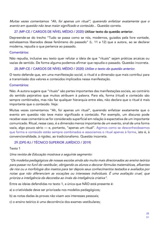 Muitas vezes comentamos “Ah, foi apenas um ritual”, querendo enfatizar exatamente que o
evento em questão não teve maior significado e conteúdo... Questão correta.
27.(MP-CE / CARGOS DE NÍVEL MÉDIO / 2020) Utilizar texto da questão anterior.
Depreende-se do trecho “Tudo se passa como se nós, modernos, guiados pela livre vontade,
estivéssemos liberados desse fenômeno do passado” (L. 11 a 12) que a autora, ao se declarar
moderna, repudia o que pertence ao passado.
Comentários:
Não repudia, inclusive seu texto quer refutar a ideia de que “rituais” sejam práticas arcaicas ou
vazias de sentido. De forma alguma podemos afirmar que repudia o passado. Questão incorreta.
28.(MP-CE / CARGOS DE NÍVEL MÉDIO / 2020) Utilize o texto da questão anterior.
O texto defende que, em uma manifestação social, o ritual é a dimensão que mais contribui para
a transmissão dos valores e conteúdos implicados nessa manifestação.
Comentários:
Não. A autora sugere que “rituais” são partes importantes das manifestações sociais, ao contrário
do sentido pejorativo que muitos atribuem à palavra. Para ela, forma (ritual) e conteúdo são
sempre combinados, mas não faz qualquer hierarquia entre eles, não declara que o ritual é mais
importante que o conteúdo. Veja:
Muitas vezes comentamos “Ah, foi apenas um ritual”, querendo enfatizar exatamente que o
evento em questão não teve maior significado e conteúdo. Por exemplo, um discurso pode
receber esse comentário se for considerado superficial em relação à expectativa de um importante
comunicado. Ritual, nesse caso, é a dimensão menos importante de um evento, sinal de uma forma
vazia, algo pouco sério — e, portanto, “apenas um ritual”. Agimos como se desconhecêssemos
que forma e conteúdo estão sempre combinados e associamos o ritual apenas à forma, isto é, à
convencionalidade, à rigidez, ao tradicionalismo. Questão incorreta.
29.(DPE-RJ / TÉCNICO SUPERIOR JURÍDICO / 2019)
Texto 1
Uma revista de Educação mostrava o seguinte segmento:
“Os modelos pedagógicos de nossas escolas ainda são muito mais direcionados ao ensino teórico
para passar no funil do vestibular, obrigando os alunos a decorar fórmulas matemáticas, afluentes
de rios ou a morfologia dos insetos para ter depois seus conhecimentos testados e avaliados por
notas que não diferenciam as vocações ou interesses individuais. É uma avaliação cruel, que
prioriza a inteligência da decoreba ao invés da inteligência criativa”.
Entre as ideias defendidas no texto 1, a única que NÃO está presente é:
a) a criatividade deve ser priorizada nos modelos pedagógicos;
b) as notas dadas às provas não visam aos interesses pessoais;
c) o ensino teórico é uma decorrência dos exames vestibulares;
28
51
 
