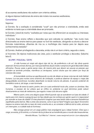d) os exames vestibulares não avaliam com critérios válidos;
e) alguns tópicos tradicionais do ensino são inúteis nos exames vestibulares.
Comentários:
Vejamos:
a) Correto. Se a avaliação é considerada “cruel” por não priorizar a criatividade, então está
evidente no texto que a criatividade deve ser priorizada.
b) Correto. Literal do trecho “avaliados por notas que não diferenciam as vocações ou interesses
individuais.”
c) Correto. Esse ensino reflete a decoreba que será cobrada no vestibular: “são muito mais
direcionados ao ensino teórico para passar no funil do vestibular, obrigando os alunos a decorar
fórmulas matemáticas, afluentes de rios ou a morfologia dos insetos para ter depois seus
conhecimentos testados”
d) Correto. Avaliam privilegiando a decoreba, então não é um bom critério, segundo o texto.
e) Incorreto. Os tópicos tradicionais são úteis, pois o vestibular privilegia a decoreba. Gabarito
letra E.
30.(PRF / POLICIAL / 2019)
A vida humana só viceja sob algum tipo de luz, de preferência a do sol, tão óbvia quanto
essencial. Somos animais diurnos, por mais que boêmios da pá virada e vampiros em geral discordem dessa
afirmativa. Poucas vezes a gente pensa nisso, do mesmo jeito que devem ser poucas as pessoas que
acordam se sentindo primatas, mamíferos ou terráqueos, outros rótulos que nos cabem por força da
natureza das coisas.
A humanidade continua se aperfeiçoando na arte de afastar as trevas noturnas de todo hábitat
humano. Luz soa para muitos como sinônimo de civilização, e pode-se observar do espaço o mapa das
desigualdades econômicas mundiais desenhado na banda noturna do planeta. A parcela ocidental do
hemisfério norte é, de longe, a mais iluminada.
Dispor de tanta luz assim, porém, tem um custo ambiental muito alto, avisam os cientistas. Nos
humanos, o excesso de luz urbana que se infiltra no ambiente no qual dormimos pode reduzir
drasticamente os níveis de melatonina, que regula o nosso ciclo de sono-vigília.
Mesmo assim, sinto uma alegria quase infantil quando vejo se acenderem as luzes da cidade. E
repito para mim mesmo a pergunta que me faço desde que me conheço por gente: quem é o responsável
por acender as luzes da cidade? O mais plausível é imaginar que essa tarefa caiba a sensores fotoelétricos
espalhados pelos bairros. Mas e antes dos sensores, como é que se fazia? Imagino que algum funcionário
trepava na antena mais alta no topo do maior arranha-céu e, ao constatar a falência da luz solar, acionava
um interruptor, e a cidade toda se iluminava.
Não consigo pensar em um cargo público mais empolgante que o desse homem. Claro que o
cargo, se existia, já foi extinto, e o homem da luz já deve ter se transferido para o mundo das trevas eternas.
Reinaldo Moraes. “Luz! Mais luz”. Internet: <www.nexojornal.com.br> (com adaptações).
29
51
 