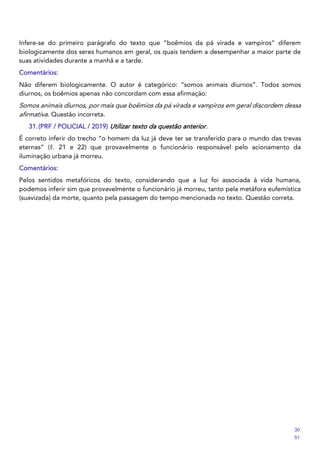 Infere-se do primeiro parágrafo do texto que “boêmios da pá virada e vampiros” diferem
biologicamente dos seres humanos em geral, os quais tendem a desempenhar a maior parte de
suas atividades durante a manhã e a tarde.
Comentários:
Não diferem biologicamente. O autor é categórico: “somos animais diurnos”. Todos somos
diurnos, os boêmios apenas não concordam com essa afirmação:
Somos animais diurnos, por mais que boêmios da pá virada e vampiros em geral discordem dessa
afirmativa. Questão incorreta.
31.(PRF / POLICIAL / 2019) Utilizar texto da questão anterior.
É correto inferir do trecho “o homem da luz já deve ter se transferido para o mundo das trevas
eternas” (ℓ. 21 e 22) que provavelmente o funcionário responsável pelo acionamento da
iluminação urbana já morreu.
Comentários:
Pelos sentidos metafóricos do texto, considerando que a luz foi associada à vida humana,
podemos inferir sim que provavelmente o funcionário já morreu, tanto pela metáfora eufemística
(suavizada) da morte, quanto pela passagem do tempo mencionada no texto. Questão correta.
30
51
 