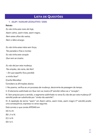 LISTA DE QUESTÕES
1. (ALAP / AUXILIAR LEGISLATIVO / 2020)
Retrato
Eu não tinha este rosto de hoje,
Assim calmo, assim triste, assim magro,
Nem estes olhos tão vazios,
Nem o lábio amargo.
Eu não tinha estas mãos sem força,
Tão paradas e frias e mortas;
Eu não tinha este coração
Que nem se mostra.
Eu não dei por esta mudança,
Tão simples, tão certa, tão fácil:
− Em que espelho ficou perdida
a minha face?
(Cecília Meirelles)
Considere as afirmações abaixo.
I. No poema, verifica-se um processo de mudança, decorrente da passagem do tempo.
II. O elemento sublinhado em Que nem se mostra (2ª estrofe) refere-se a “coração”.
III. Sem prejuízo para o sentido, o segmento sublinhado no verso Eu não dei por esta mudança (3ª
estrofe) pode ser substituído por “ainda não assimilei”.
IV. A repetição do termo “assim” em Assim calmo, assim triste, assim magro (1ª estrofe) prediz
uma consequência, expressa no verso seguinte.
Está correto o que consta APENAS em
(A) II e III.
(B) I, II e IV.
(C) I e III.
(D) I e II.
31
51
 