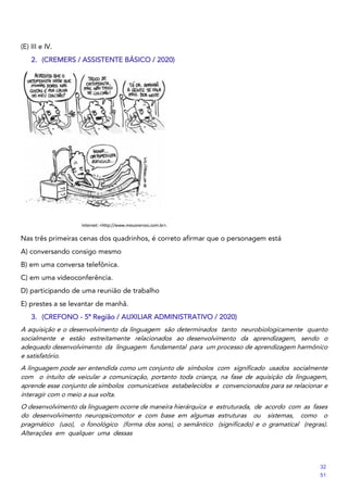 (E) III e IV.
2. (CREMERS / ASSISTENTE BÁSICO / 2020)
Nas três primeiras cenas dos quadrinhos, é correto afirmar que o personagem está
A) conversando consigo mesmo
B) em uma conversa telefônica.
C) em uma videoconferência.
D) participando de uma reunião de trabalho
E) prestes a se levantar de manhã.
3. (CREFONO - 5ª Região / AUXILIAR ADMINISTRATIVO / 2020)
A aquisição e o desenvolvimento da linguagem são determinados tanto neurobiologicamente quanto
socialmente e estão estreitamente relacionados ao desenvolvimento da aprendizagem, sendo o
adequado desenvolvimento da linguagem fundamental para um processo de aprendizagem harmônico
e satisfatório.
A linguagem pode ser entendida como um conjunto de símbolos com significado usados socialmente
com o intuito de veicular a comunicação, portanto toda criança, na fase de aquisição da linguagem,
aprende esse conjunto de símbolos comunicativos estabelecidos e convencionados para se relacionar e
interagir com o meio a sua volta.
O desenvolvimento da linguagem ocorre de maneira hierárquica e estruturada, de acordo com as fases
do desenvolvimento neuropsicomotor e com base em algumas estruturas ou sistemas, como o
pragmático (uso), o fonológico (forma dos sons), o semântico (significado) e o gramatical (regras).
Alterações em qualquer uma dessas
32
51
 