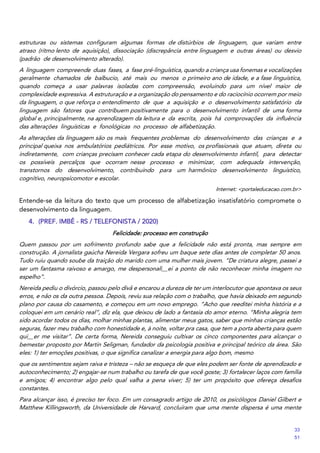 estruturas ou sistemas configuram algumas formas de distúrbios de linguagem, que variam entre
atraso (ritmo lento de aquisição), dissociação (discrepância entre linguagem e outras áreas) ou desvio
(padrão de desenvolvimento alterado).
A linguagem compreende duas fases, a fase pré‐linguística, quando a criança usa fonemas e vocalizações
geralmente chamados de balbucio, até mais ou menos o primeiro ano de idade, e a fase linguística,
quando começa a usar palavras isoladas com compreensão, evoluindo para um nível maior de
complexidade expressiva. A estruturação e a organização do pensamento e do raciocínio ocorrem por meio
da linguagem, o que reforça o entendimento de que a aquisição e o desenvolvimento satisfatório da
linguagem são fatores que contribuem positivamente para o desenvolvimento infantil de uma forma
global e, principalmente, na aprendizagem da leitura e da escrita, pois há comprovações da influência
das alterações linguísticas e fonológicas no processo de alfabetização.
As alterações da linguagem são os mais frequentes problemas do desenvolvimento das crianças e a
principal queixa nos ambulatórios pediátricos. Por esse motivo, os profissionais que atuam, direta ou
indiretamente, com crianças precisam conhecer cada etapa do desenvolvimento infantil, para detectar
os possíveis percalços que ocorram nesse processo e minimizar, com adequada intervenção,
transtornos do desenvolvimento, contribuindo para um harmônico desenvolvimento linguístico,
cognitivo, neuropsicomotor e escolar.
Internet: <portaleducacao.com.br>
Entende‐se da leitura do texto que um processo de alfabetização insatisfatório compromete o
desenvolvimento da linguagem.
4. (PREF. IMBÉ - RS / TELEFONISTA / 2020)
Felicidade: processo em construção
Quem passou por um sofrimento profundo sabe que a felicidade não está pronta, mas sempre em
construção. A jornalista gaúcha Nereida Vergara sofreu um baque sete dias antes de completar 50 anos.
Tudo ruiu quando soube da traição do marido com uma mulher mais jovem. “De criatura alegre, passei a
ser um fantasma raivoso e amargo, me despersonali__ei a ponto de não reconhecer minha imagem no
espelho”.
Nereida pediu o divórcio, passou pelo divã e encarou a dureza de ter um interlocutor que apontava os seus
erros, e não os da outra pessoa. Depois, reviu sua relação com o trabalho, que havia deixado em segundo
plano por causa do casamento, e começou em um novo emprego. “Acho que reeditei minha história e a
coloquei em um cenário real”, diz ela, que deixou de lado a fantasia do amor eterno. “Minha alegria tem
sido acordar todos os dias, molhar minhas plantas, alimentar meus gatos, saber que minhas crianças estão
seguras, fazer meu trabalho com honestidade e, à noite, voltar pra casa, que tem a porta aberta para quem
qui__er me visitar”. De certa forma, Nereida conseguiu cultivar os cinco componentes para alcançar o
bemestar proposto por Martin Seligman, fundador da psicologia positiva e principal teórico da área. São
eles: 1) ter emoções positivas, o que significa canalizar a energia para algo bom, mesmo
que os sentimentos sejam raiva e tristeza – não se esqueça de que eles podem ser fonte de aprendizado e
autoconhecimento; 2) engajar-se num trabalho ou tarefa de que você goste; 3) fortalecer laços com família
e amigos; 4) encontrar algo pelo qual valha a pena viver; 5) ter um propósito que ofereça desafios
constantes.
Para alcançar isso, é preciso ter foco. Em um consagrado artigo de 2010, os psicólogos Daniel Gilbert e
Matthew Killingsworth, da Universidade de Harvard, concluíram que uma mente dispersa é uma mente
33
51
 